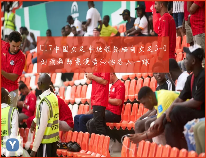 U17中国女足半场领先缅甸女足3-0刘雨希郑霓漫黄沁怡各入一球
