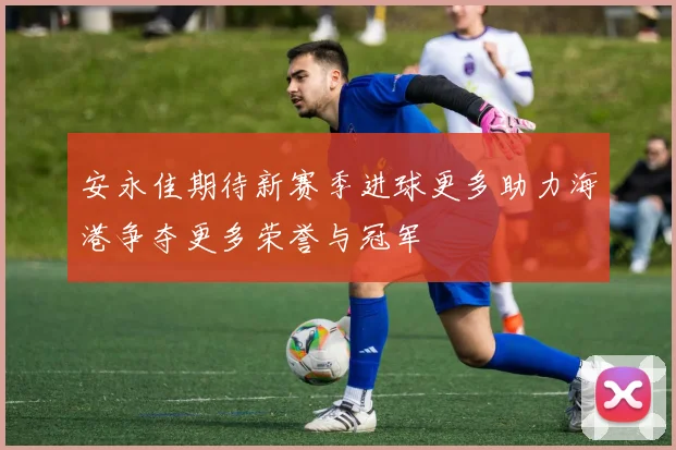 安永佳期待新赛季进球更多助力海港争夺更多荣誉与冠军