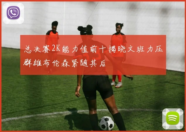 总决赛2K能力值前十揭晓文班力压群雄布伦森紧随其后