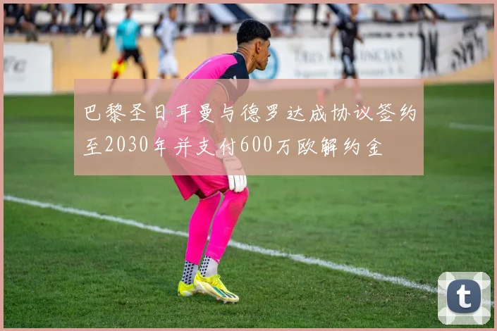 巴黎圣日耳曼与德罗达成协议签约至2030年并支付600万欧解约金