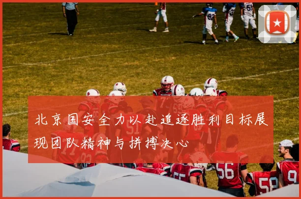 北京国安全力以赴追逐胜利目标展现团队精神与拼搏决心