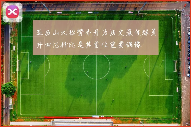 亚历山大称赞乔丹为历史最佳球员并回忆科比是其首位重要偶像