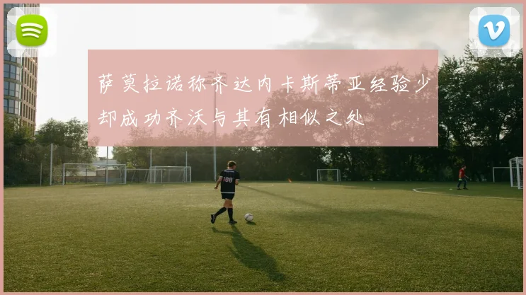 萨莫拉诺称齐达内卡斯蒂亚经验少却成功齐沃与其有相似之处