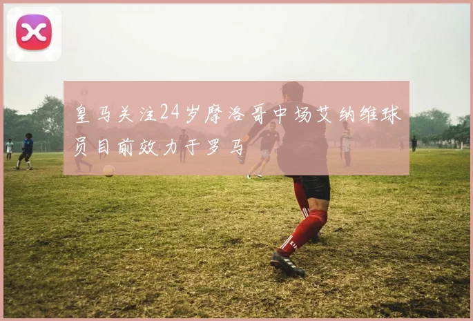 皇马关注24岁摩洛哥中场艾纳维球员目前效力于罗马