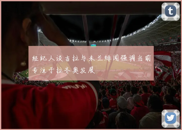 经纪人谈吉拉与米兰绯闻强调当前专注于拉齐奥发展