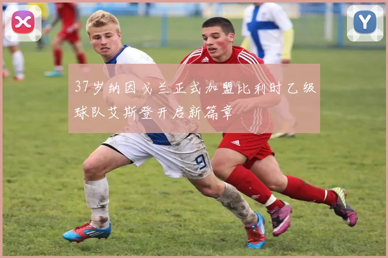 37岁纳因戈兰正式加盟比利时乙级球队艾斯登开启新篇章
