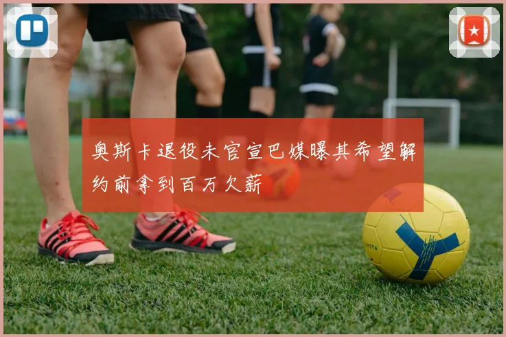 奥斯卡退役未官宣巴媒曝其希望解约前拿到百万欠薪