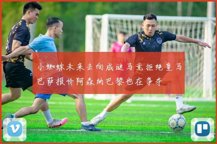 小蜘蛛未来去向成谜马竞拒绝皇马巴萨报价阿森纳巴黎也在争夺