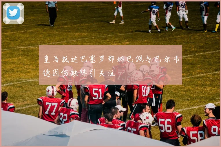 皇马抵达巴塞罗那姆巴佩与巴尔韦德因伤缺阵引关注