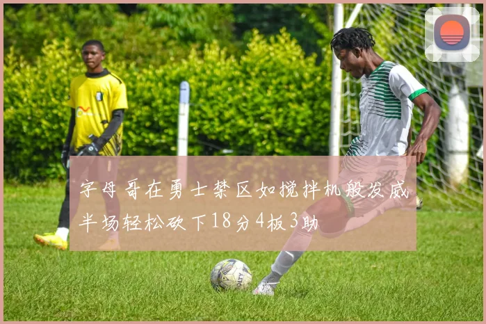 字母哥在勇士禁区如搅拌机般发威半场轻松砍下18分4板3助