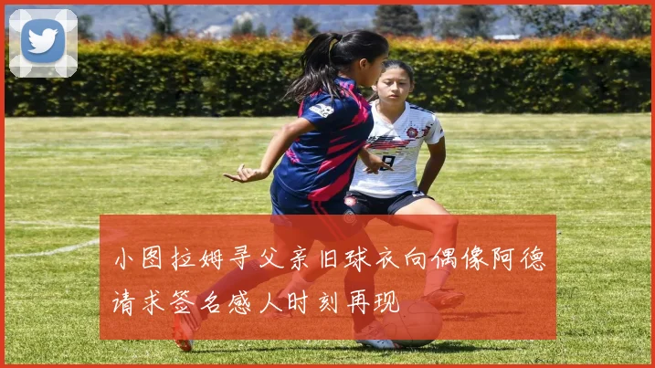 小图拉姆寻父亲旧球衣向偶像阿德请求签名感人时刻再现