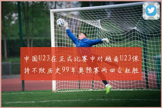 中国U23在正式比赛中对越南U23保持不败历史99年奥预赛两回合狂胜7-0