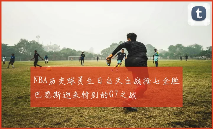 NBA历史球员生日当天出战抢七全胜巴恩斯迎来特别的G7之战