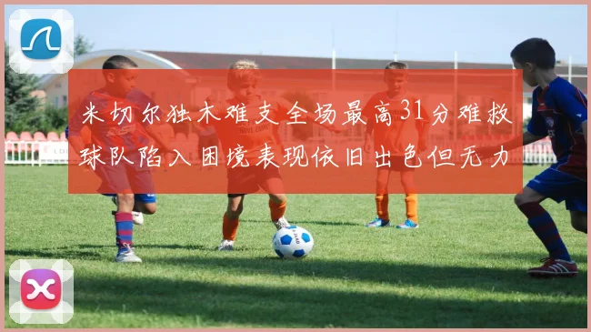 米切尔独木难支全场最高31分难救球队陷入困境表现依旧出色但无力回天