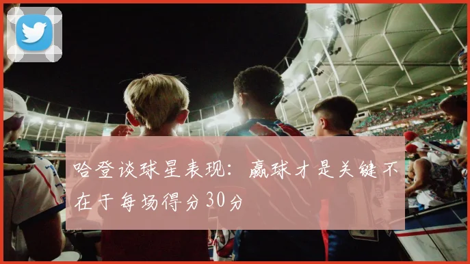 哈登谈球星表现：赢球才是关键不在于每场得分30分