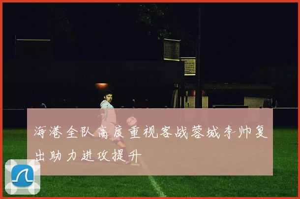 海港全队高度重视客战蓉城李帅复出助力进攻提升