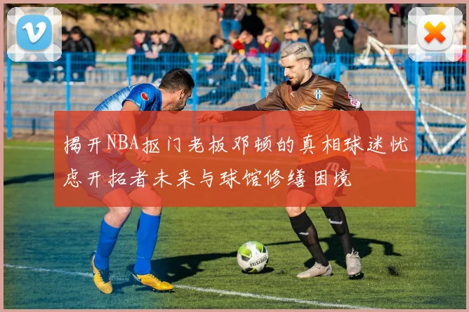 揭开NBA抠门老板邓顿的真相球迷忧虑开拓者未来与球馆修缮困境