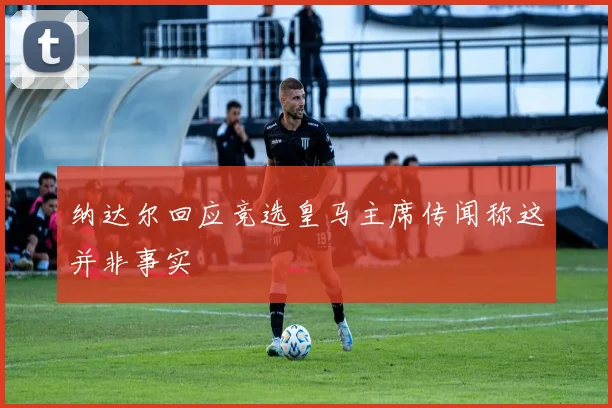 纳达尔回应竞选皇马主席传闻称这并非事实