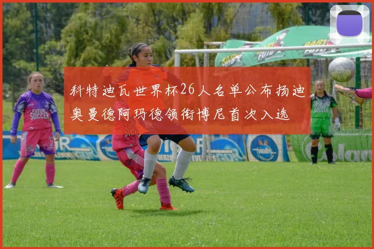 科特迪瓦世界杯26人名单公布扬迪奥曼德阿玛德领衔博尼首次入选