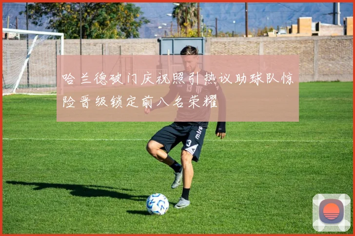 哈兰德破门庆祝照引热议助球队惊险晋级锁定前八名荣耀