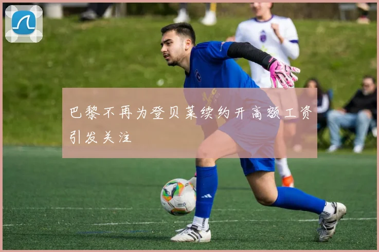 巴黎不再为登贝莱续约开高额工资引发关注