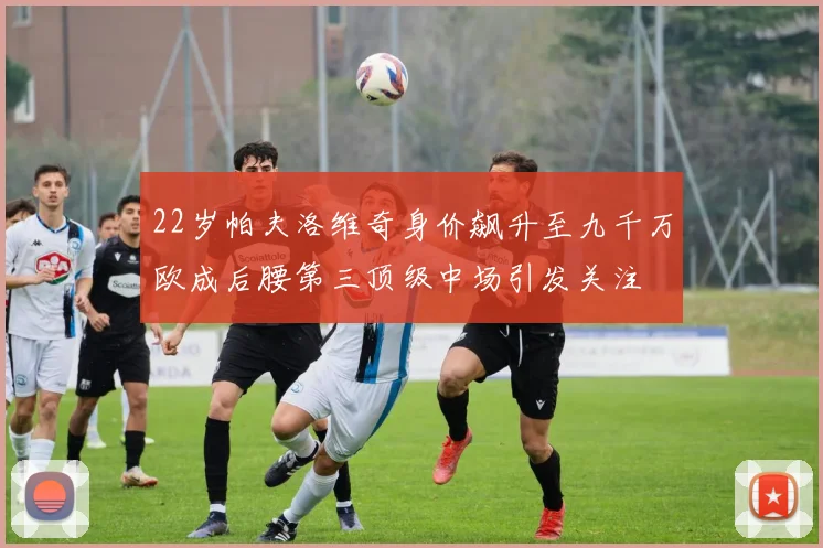 22岁帕夫洛维奇身价飙升至九千万欧成后腰第三顶级中场引发关注