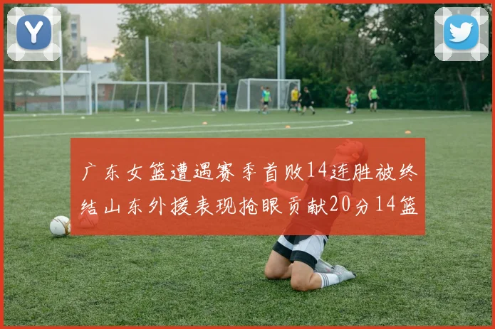 广东女篮遭遇赛季首败14连胜被终结山东外援表现抢眼贡献20分14篮板5助攻