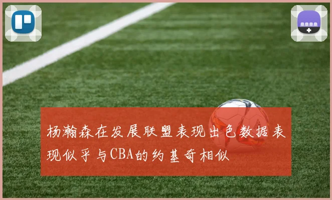 杨瀚森在发展联盟表现出色数据表现似乎与CBA的约基奇相似